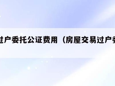 房产过户委托公证费用(房屋交易过户委托公证)