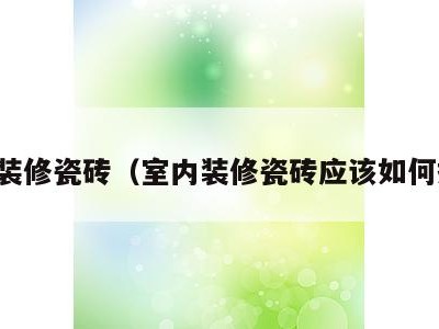 室内装修瓷砖(室内装修瓷砖应该如何搭配)