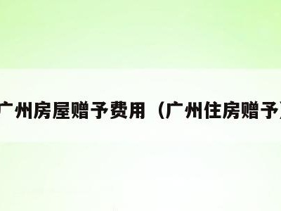 广州房屋赠予费用（广州住房赠予）