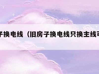 旧房子换电线(旧房子换电线只换主线可以吗)