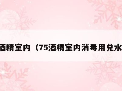 75酒精室内(75酒精室内消毒用兑水吗)