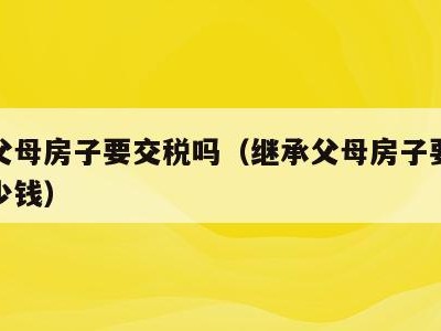 继承父母房子要交税吗(继承父母房子要交税吗多少钱)