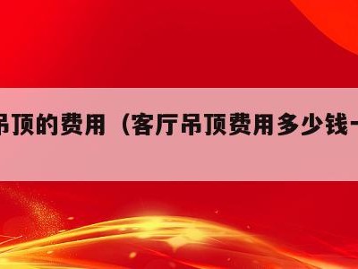 客厅吊顶的费用（客厅吊顶费用多少钱一平米）