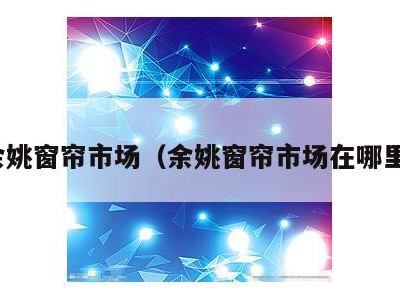 余姚窗帘市场(余姚窗帘市场在哪里)