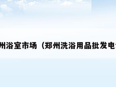 郑州浴室市场(郑州洗浴用品批发电话)