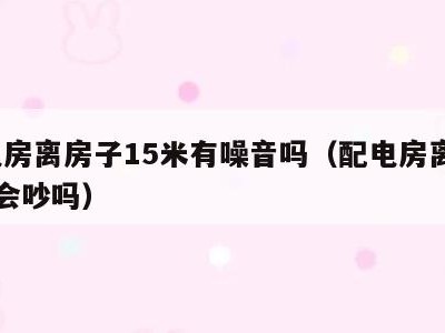 配电房离房子15米有噪音吗(配电房离楼15米会吵吗)