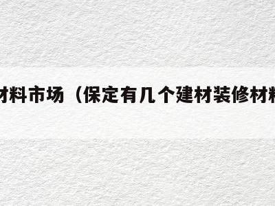 保定材料市场（保定有几个建材装修材料市场）