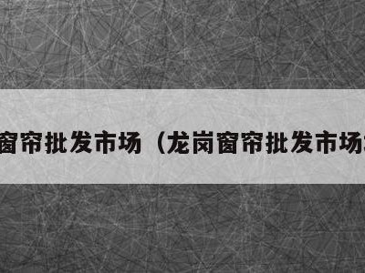 龙岗窗帘批发市场(龙岗窗帘批发市场地址)