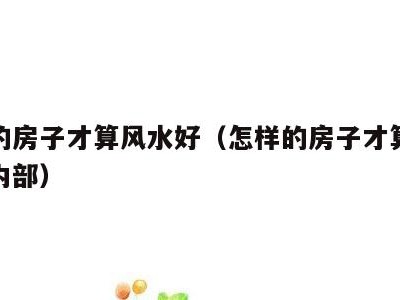 怎样的房子才算风水好(怎样的房子才算风水好呢内部)